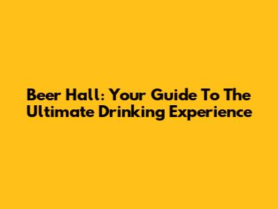 Beer Hall: Your Guide To The Ultimate Drinking Experience