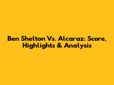 Ben Shelton Vs. Alcaraz: Score, Highlights & Analysis