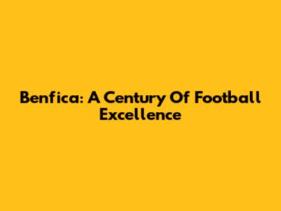 Benfica: A Century Of Football Excellence