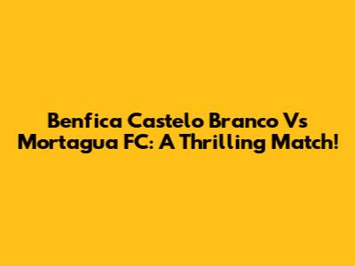 Benfica Castelo Branco Vs Mortagua FC: A Thrilling Match!
