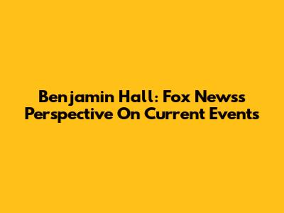 Benjamin Hall: Fox News's Perspective On Current Events