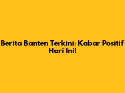 Berita Banten Terkini: Kabar Positif Hari Ini!