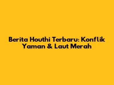 Berita Houthi Terbaru: Konflik Yaman & Laut Merah
