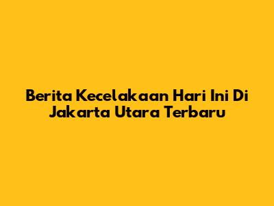 Berita Kecelakaan Hari Ini Di Jakarta Utara Terbaru