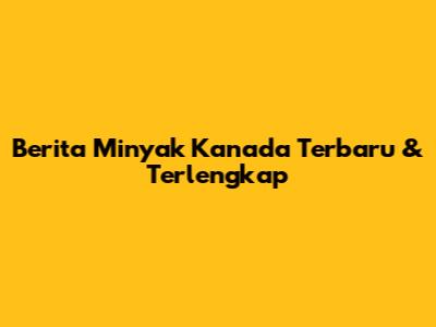 Berita Minyak Kanada Terbaru & Terlengkap