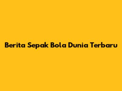 Berita Sepak Bola Dunia Terbaru