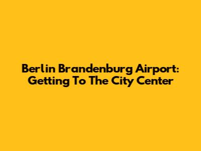Berlin Brandenburg Airport: Getting To The City Center