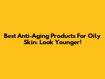 Best Anti-Aging Products For Oily Skin: Look Younger!