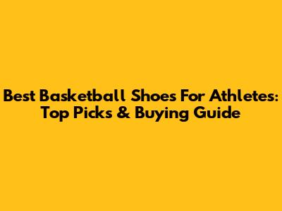 Best Basketball Shoes For Athletes: Top Picks & Buying Guide