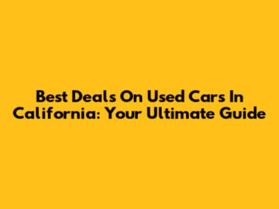 Best Deals On Used Cars In California: Your Ultimate Guide