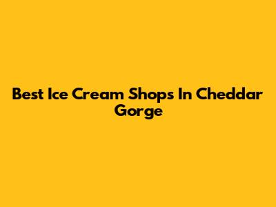 Best Ice Cream Shops In Cheddar Gorge