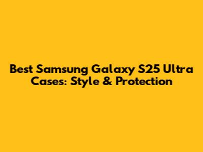 Best Samsung Galaxy S25 Ultra Cases: Style & Protection