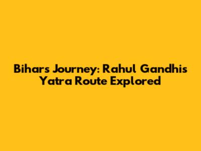 Bihar's Journey: Rahul Gandhi's Yatra Route Explored