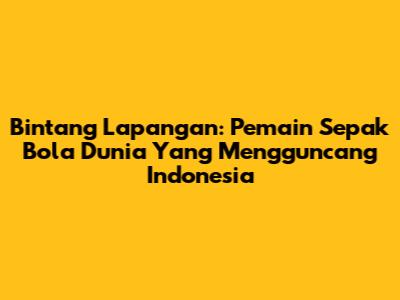Bintang Lapangan: Pemain Sepak Bola Dunia Yang Mengguncang Indonesia