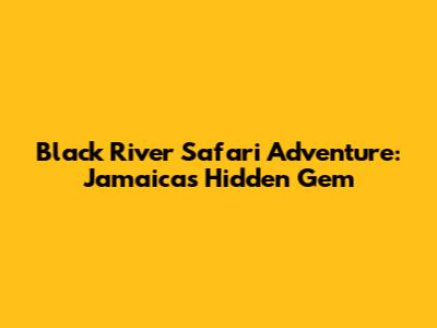 Black River Safari Adventure: Jamaica's Hidden Gem