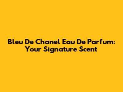 Bleu De Chanel Eau De Parfum: Your Signature Scent
