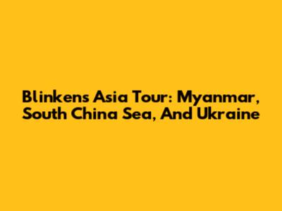 Blinken's Asia Tour: Myanmar, South China Sea, And Ukraine