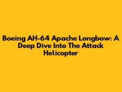 Boeing AH-64 Apache Longbow: A Deep Dive Into The Attack Helicopter