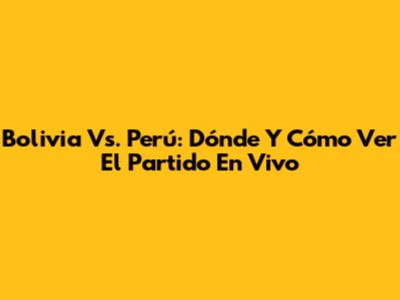 Bolivia Vs. Perú: Dónde Y Cómo Ver El Partido En Vivo