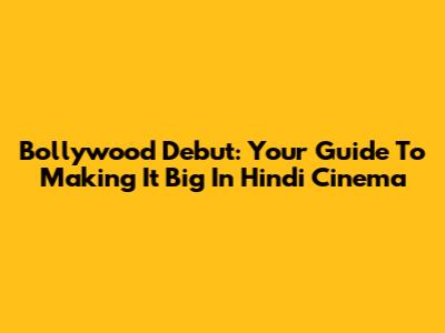 Bollywood Debut: Your Guide To Making It Big In Hindi Cinema