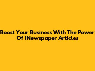 Boost Your Business With The Power Of INewspaper Articles
