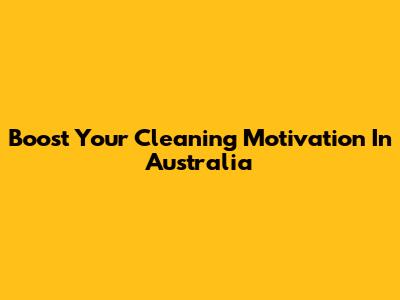 Boost Your Cleaning Motivation In Australia