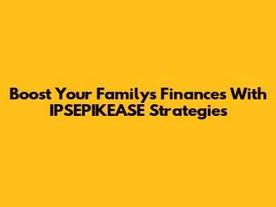 Boost Your Family's Finances With IPSEPIKEASE Strategies