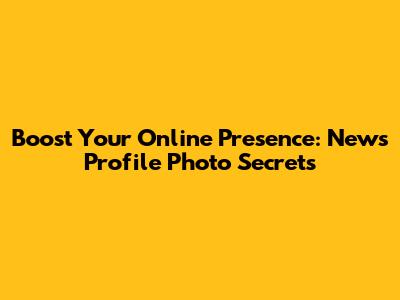 Boost Your Online Presence: News Profile Photo Secrets