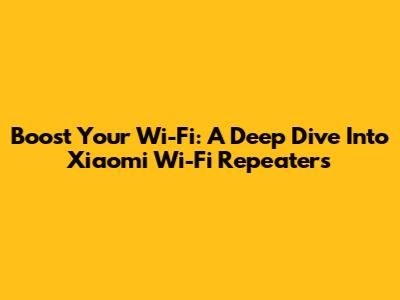 Boost Your Wi-Fi: A Deep Dive Into Xiaomi Wi-Fi Repeaters
