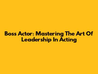 Boss Actor: Mastering The Art Of Leadership In Acting