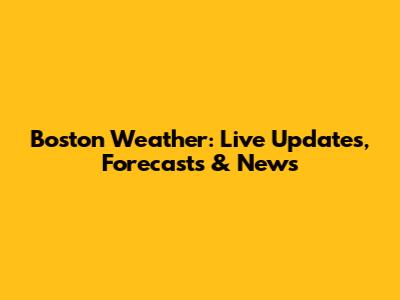 Boston Weather: Live Updates, Forecasts & News