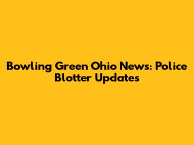 Bowling Green Ohio News: Police Blotter Updates