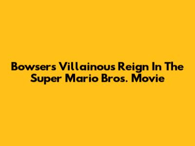 Bowser's Villainous Reign In The Super Mario Bros. Movie