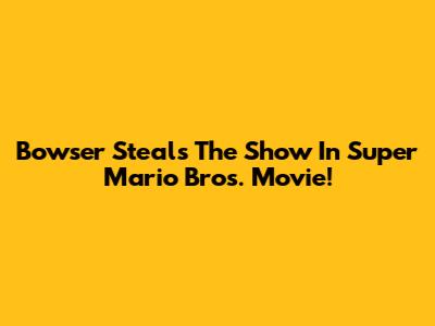 Bowser Steals The Show In Super Mario Bros. Movie!