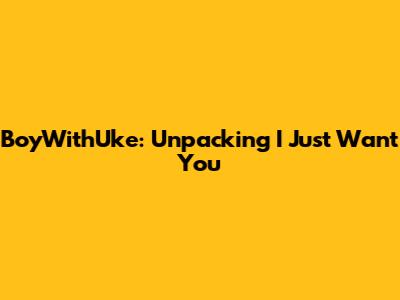 BoyWithUke: Unpacking "I Just Want You"