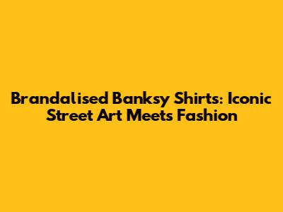 Brandalised Banksy Shirts: Iconic Street Art Meets Fashion