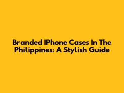 Branded IPhone Cases In The Philippines: A Stylish Guide