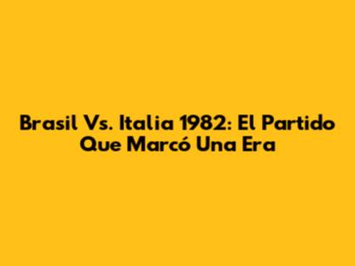 Brasil Vs. Italia 1982: El Partido Que Marcó Una Era