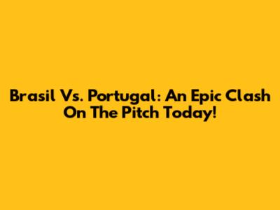 Brasil Vs. Portugal: An Epic Clash On The Pitch Today!