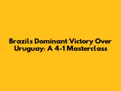 Brazil's Dominant Victory Over Uruguay: A 4-1 Masterclass