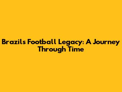 Brazil's Football Legacy: A Journey Through Time