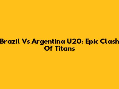 Brazil Vs Argentina U20: Epic Clash Of Titans