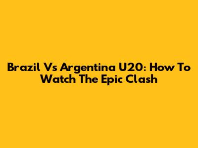 Brazil Vs Argentina U20: How To Watch The Epic Clash