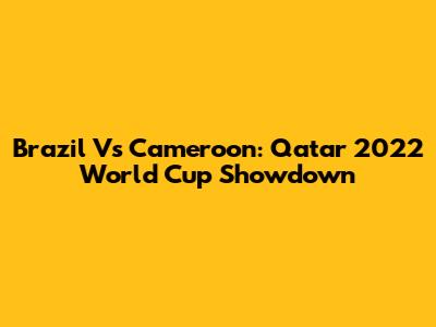 Brazil Vs Cameroon: Qatar 2022 World Cup Showdown