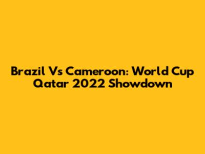 Brazil Vs Cameroon: World Cup Qatar 2022 Showdown