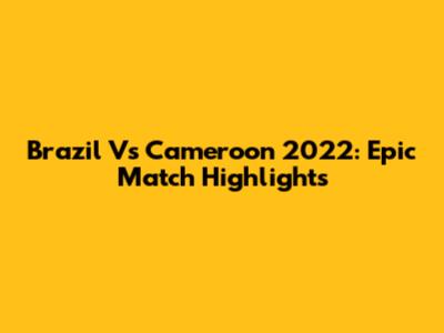 Brazil Vs Cameroon 2022: Epic Match Highlights