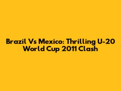 Brazil Vs Mexico: Thrilling U-20 World Cup 2011 Clash