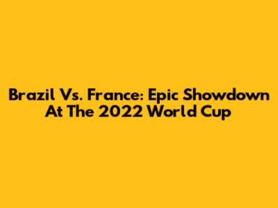 Brazil Vs. France: Epic Showdown At The 2022 World Cup