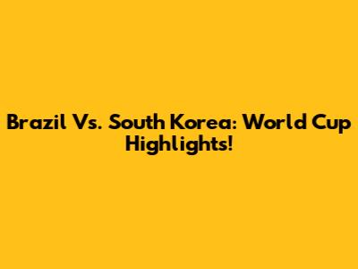 Brazil Vs. South Korea: World Cup Highlights!