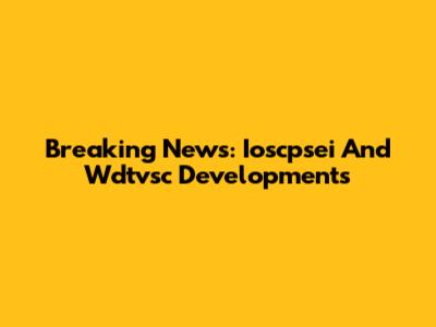 Breaking News: Ioscpsei And Wdtvsc Developments